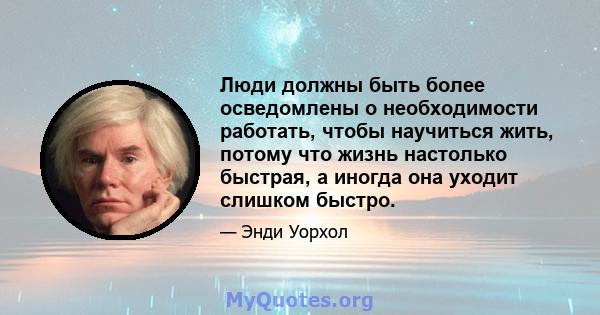 Люди должны быть более осведомлены о необходимости работать, чтобы научиться жить, потому что жизнь настолько быстрая, а иногда она уходит слишком быстро.