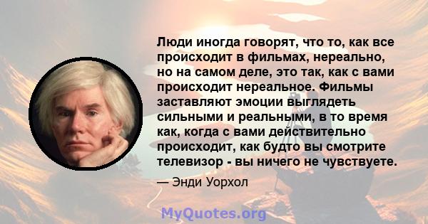 Люди иногда говорят, что то, как все происходит в фильмах, нереально, но на самом деле, это так, как с вами происходит нереальное. Фильмы заставляют эмоции выглядеть сильными и реальными, в то время как, когда с вами