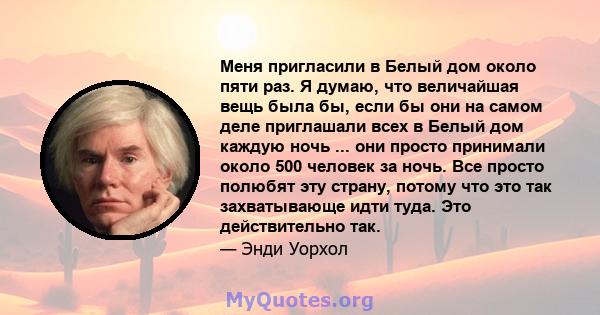 Меня пригласили в Белый дом около пяти раз. Я думаю, что величайшая вещь была бы, если бы они на самом деле приглашали всех в Белый дом каждую ночь ... они просто принимали около 500 человек за ночь. Все просто полюбят