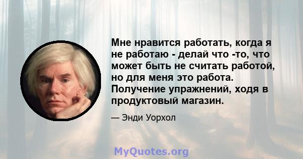 Мне нравится работать, когда я не работаю - делай что -то, что может быть не считать работой, но для меня это работа. Получение упражнений, ходя в продуктовый магазин.