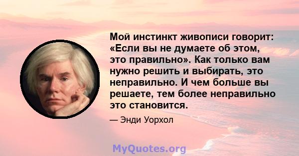 Мой инстинкт живописи говорит: «Если вы не думаете об этом, это правильно». Как только вам нужно решить и выбирать, это неправильно. И чем больше вы решаете, тем более неправильно это становится.