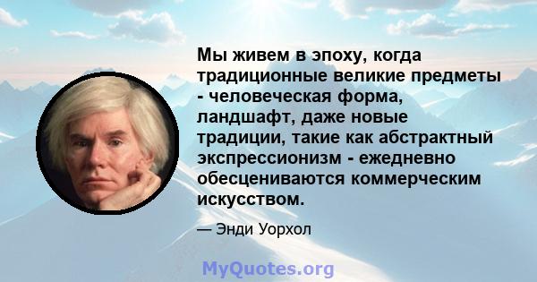 Мы живем в эпоху, когда традиционные великие предметы - человеческая форма, ландшафт, даже новые традиции, такие как абстрактный экспрессионизм - ежедневно обесцениваются коммерческим искусством.