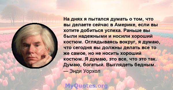 На днях я пытался думать о том, что вы делаете сейчас в Америке, если вы хотите добиться успеха. Раньше вы были надежными и носили хороший костюм. Оглядываясь вокруг, я думаю, что сегодня вы должны делать все то же