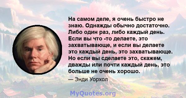 На самом деле, я очень быстро не знаю. Однажды обычно достаточно. Либо один раз, либо каждый день. Если вы что -то делаете, это захватывающе, и если вы делаете это каждый день, это захватывающе. Но если вы сделаете это, 