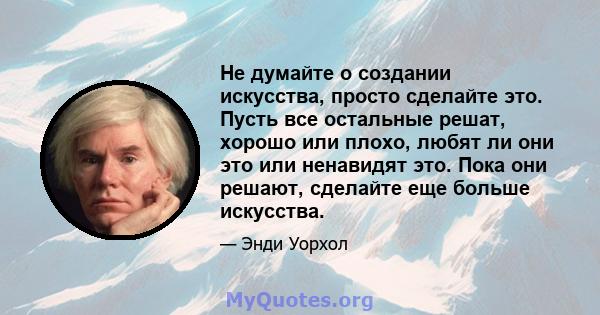 Не думайте о создании искусства, просто сделайте это. Пусть все остальные решат, хорошо или плохо, любят ли они это или ненавидят это. Пока они решают, сделайте еще больше искусства.