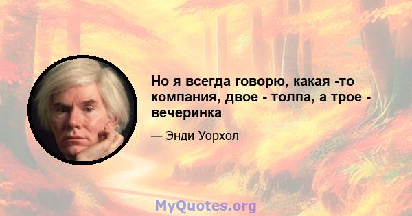 Но я всегда говорю, какая -то компания, двое - толпа, а трое - вечеринка