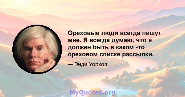 Ореховые люди всегда пишут мне. Я всегда думаю, что я должен быть в каком -то ореховом списке рассылки.