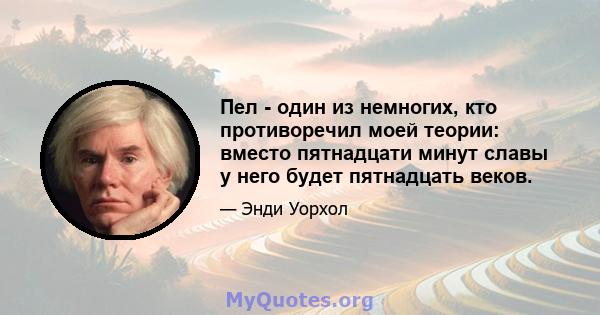 Пел - один из немногих, кто противоречил моей теории: вместо пятнадцати минут славы у него будет пятнадцать веков.