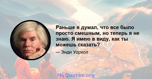 Раньше я думал, что все было просто смешным, но теперь я не знаю. Я имею в виду, как ты можешь сказать?