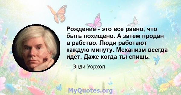 Рождение - это все равно, что быть похищено. А затем продан в рабство. Люди работают каждую минуту. Механизм всегда идет. Даже когда ты спишь.