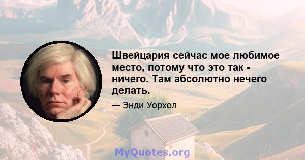 Швейцария сейчас мое любимое место, потому что это так - ничего. Там абсолютно нечего делать.