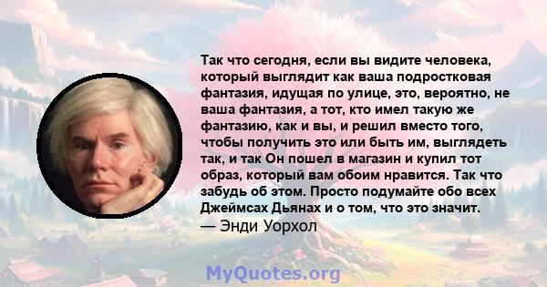 Так что сегодня, если вы видите человека, который выглядит как ваша подростковая фантазия, идущая по улице, это, вероятно, не ваша фантазия, а тот, кто имел такую ​​же фантазию, как и вы, и решил вместо того, чтобы