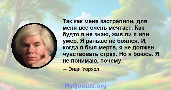 Так как меня застрелили, для меня все очень мечтает. Как будто я не знаю, жив ли я или умер. Я раньше не боялся. И, когда я был мертв, я не должен чувствовать страх. Но я боюсь. Я не понимаю, почему.