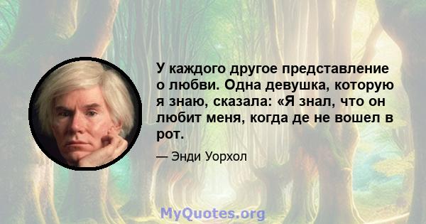 У каждого другое представление о любви. Одна девушка, которую я знаю, сказала: «Я знал, что он любит меня, когда де не вошел в рот.