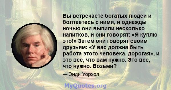 Вы встречаете богатых людей и болтаетесь с ними, и однажды ночью они выпили несколько напитков, и они говорят: «Я куплю это!» Затем они говорят своим друзьям: «У вас должна быть работа этого человека, дорогая», и это