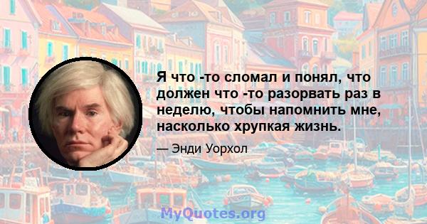 Я что -то сломал и понял, что должен что -то разорвать раз в неделю, чтобы напомнить мне, насколько хрупкая жизнь.