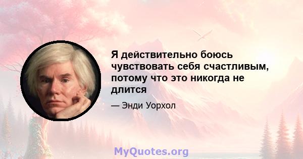 Я действительно боюсь чувствовать себя счастливым, потому что это никогда не длится