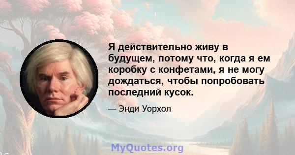 Я действительно живу в будущем, потому что, когда я ем коробку с конфетами, я не могу дождаться, чтобы попробовать последний кусок.