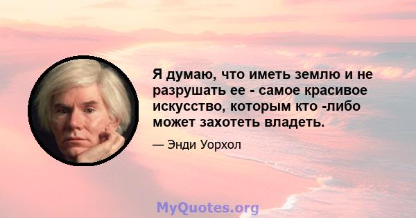 Я думаю, что иметь землю и не разрушать ее - самое красивое искусство, которым кто -либо может захотеть владеть.