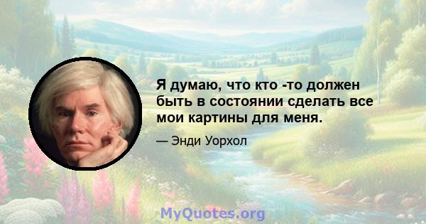 Я думаю, что кто -то должен быть в состоянии сделать все мои картины для меня.