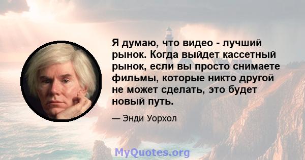 Я думаю, что видео - лучший рынок. Когда выйдет кассетный рынок, если вы просто снимаете фильмы, которые никто другой не может сделать, это будет новый путь.