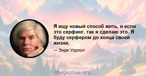 Я ищу новый способ жить, и если это серфинг, так я сделаю это. Я буду серфером до конца своей жизни.