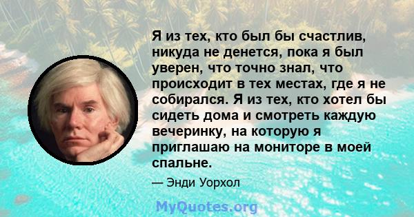 Я из тех, кто был бы счастлив, никуда не денется, пока я был уверен, что точно знал, что происходит в тех местах, где я не собирался. Я из тех, кто хотел бы сидеть дома и смотреть каждую вечеринку, на которую я