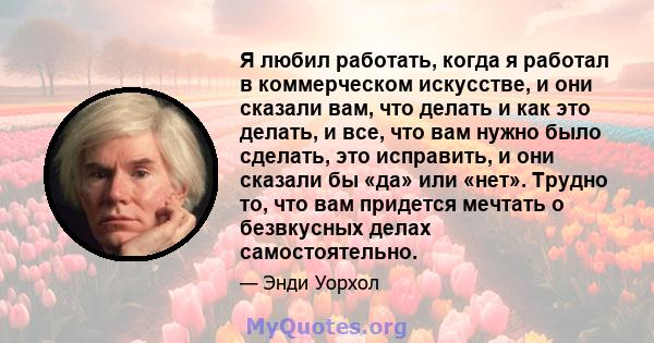 Я любил работать, когда я работал в коммерческом искусстве, и они сказали вам, что делать и как это делать, и все, что вам нужно было сделать, это исправить, и они сказали бы «да» или «нет». Трудно то, что вам придется