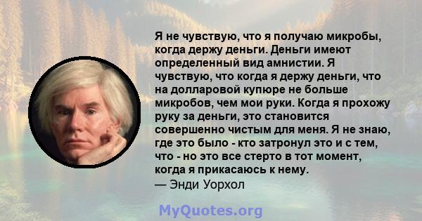 Я не чувствую, что я получаю микробы, когда держу деньги. Деньги имеют определенный вид амнистии. Я чувствую, что когда я держу деньги, что на долларовой купюре не больше микробов, чем мои руки. Когда я прохожу руку за