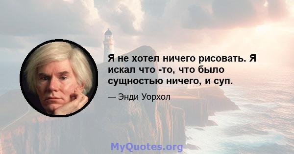 Я не хотел ничего рисовать. Я искал что -то, что было сущностью ничего, и суп.