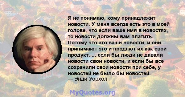 Я не понимаю, кому принадлежит новости. У меня всегда есть это в моей голове, что если ваше имя в новостях, то новости должны вам платить. Потому что это ваши новости, и они принимают это и продают их как свой продукт.