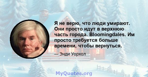 Я не верю, что люди умирают. Они просто идут в верхнюю часть города. Bloomingdales. Им просто требуется больше времени, чтобы вернуться.