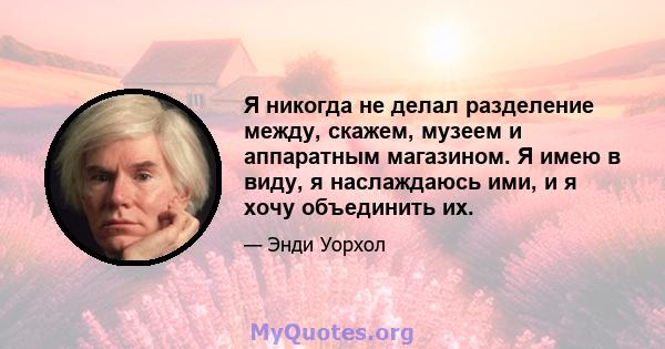 Я никогда не делал разделение между, скажем, музеем и аппаратным магазином. Я имею в виду, я наслаждаюсь ими, и я хочу объединить их.