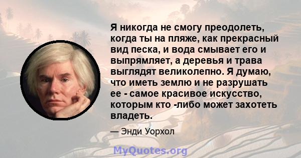 Я никогда не смогу преодолеть, когда ты на пляже, как прекрасный вид песка, и вода смывает его и выпрямляет, а деревья и трава выглядят великолепно. Я думаю, что иметь землю и не разрушать ее - самое красивое искусство, 