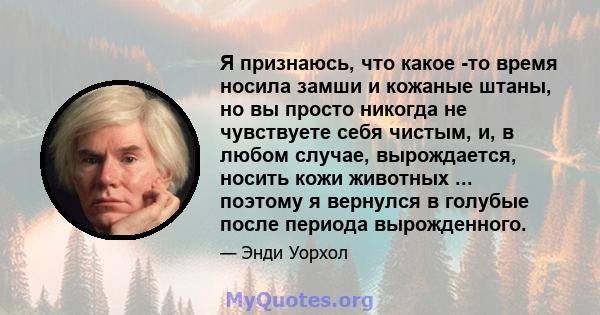 Я признаюсь, что какое -то время носила замши и кожаные штаны, но вы просто никогда не чувствуете себя чистым, и, в любом случае, вырождается, носить кожи животных ... поэтому я вернулся в голубые после периода