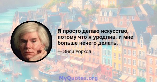 Я просто делаю искусство, потому что я уродлив, и мне больше нечего делать.