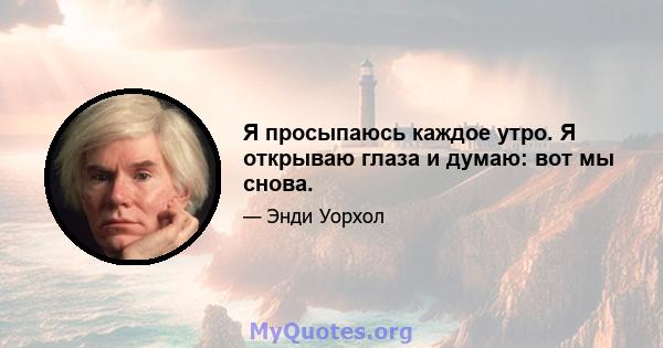 Я просыпаюсь каждое утро. Я открываю глаза и думаю: вот мы снова.