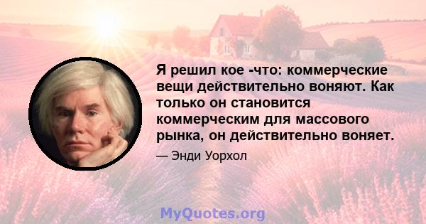 Я решил кое -что: коммерческие вещи действительно воняют. Как только он становится коммерческим для массового рынка, он действительно воняет.