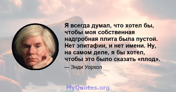 Я всегда думал, что хотел бы, чтобы моя собственная надгробная плита была пустой. Нет эпитафии, и нет имени. Ну, на самом деле, я бы хотел, чтобы это было сказать «плод».