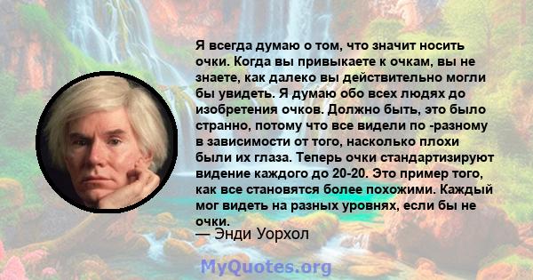 Я всегда думаю о том, что значит носить очки. Когда вы привыкаете к очкам, вы не знаете, как далеко вы действительно могли бы увидеть. Я думаю обо всех людях до изобретения очков. Должно быть, это было странно, потому