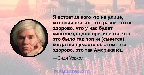 Я встретил кого -то на улице, который сказал, что разве это не здорово, что у нас будет кинозвезда для президента, что это было так поп -и (смеется), когда вы думаете об этом, это здорово, это так Американец