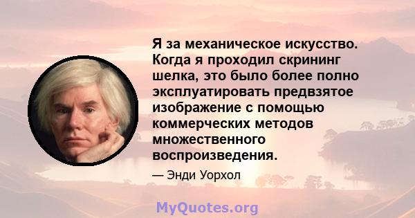 Я за механическое искусство. Когда я проходил скрининг шелка, это было более полно эксплуатировать предвзятое изображение с помощью коммерческих методов множественного воспроизведения.