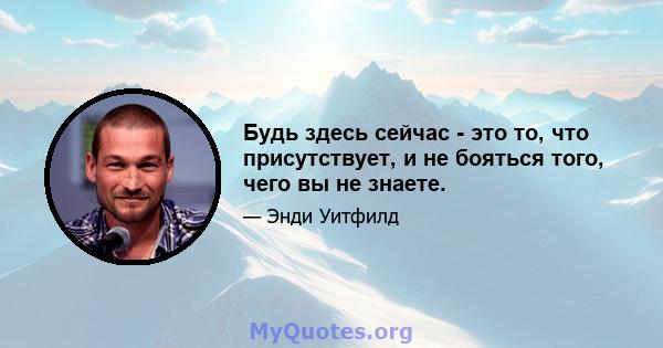 Будь здесь сейчас - это то, что присутствует, и не бояться того, чего вы не знаете.