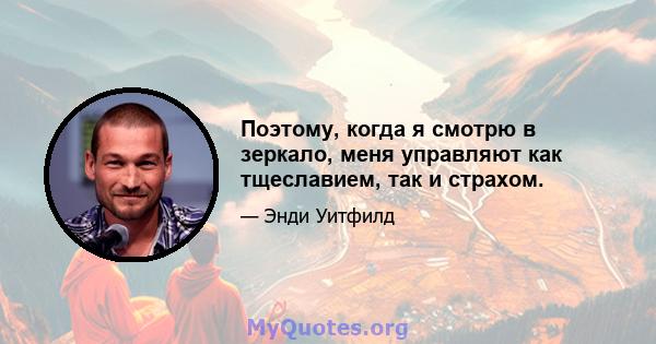 Поэтому, когда я смотрю в зеркало, меня управляют как тщеславием, так и страхом.