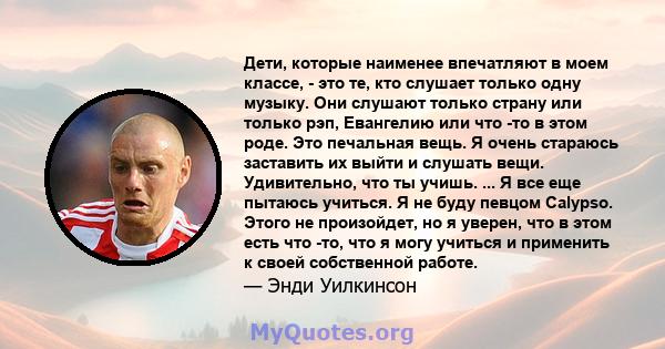 Дети, которые наименее впечатляют в моем классе, - это те, кто слушает только одну музыку. Они слушают только страну или только рэп, Евангелию или что -то в этом роде. Это печальная вещь. Я очень стараюсь заставить их