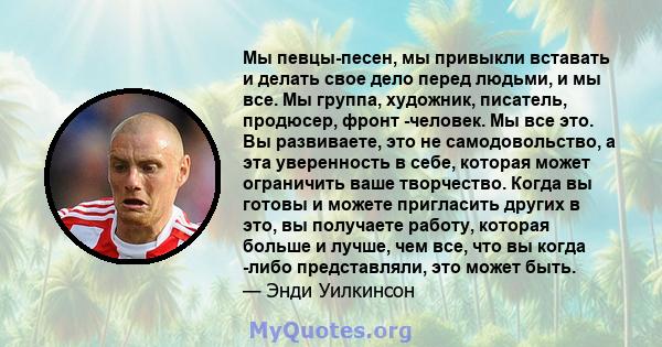 Мы певцы-песен, мы привыкли вставать и делать свое дело перед людьми, и мы все. Мы группа, художник, писатель, продюсер, фронт -человек. Мы все это. Вы развиваете, это не самодовольство, а эта уверенность в себе,