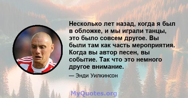 Несколько лет назад, когда я был в обложке, и мы играли танцы, это было совсем другое. Вы были там как часть мероприятия. Когда вы автор песен, вы событие. Так что это немного другое внимание.