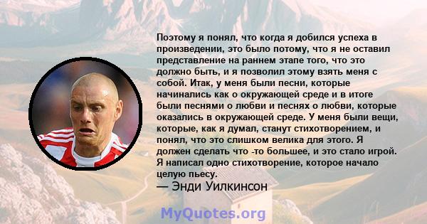 Поэтому я понял, что когда я добился успеха в произведении, это было потому, что я не оставил представление на раннем этапе того, что это должно быть, и я позволил этому взять меня с собой. Итак, у меня были песни,