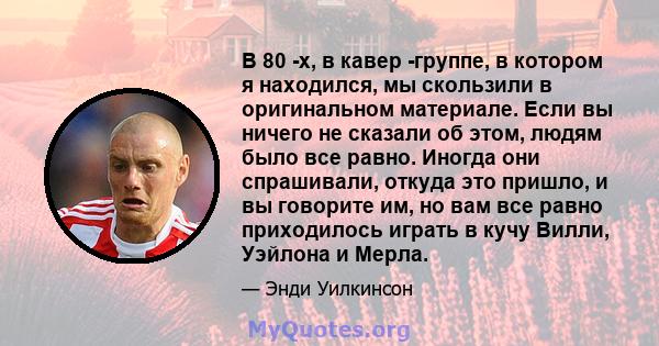 В 80 -х, в кавер -группе, в котором я находился, мы скользили в оригинальном материале. Если вы ничего не сказали об этом, людям было все равно. Иногда они спрашивали, откуда это пришло, и вы говорите им, но вам все