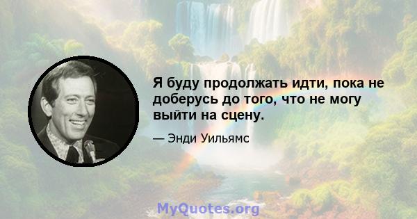 Я буду продолжать идти, пока не доберусь до того, что не могу выйти на сцену.